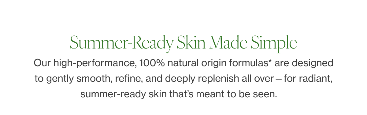 Our high-performance, 100% natural origin formulas* are designed to gently smooth, refine, and deeply replenish all over—for radiant, summer-ready skin that’s meant to be seen.    
