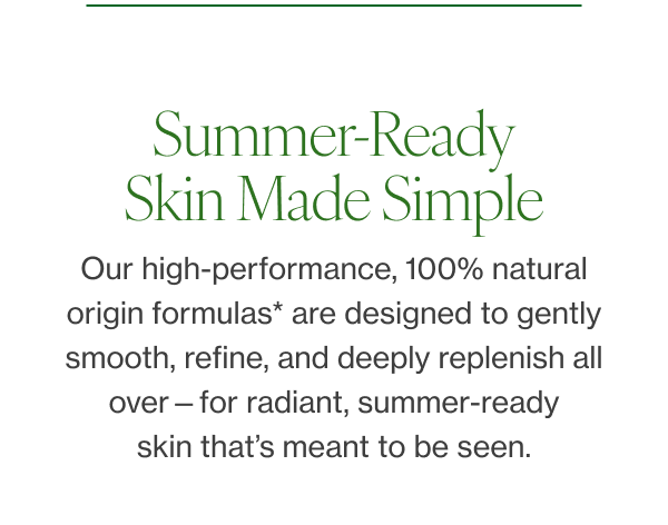 Our high-performance, 100% natural origin formulas* are designed to gently smooth, refine, and deeply replenish all over—for radiant, summer-ready skin that’s meant to be seen. 