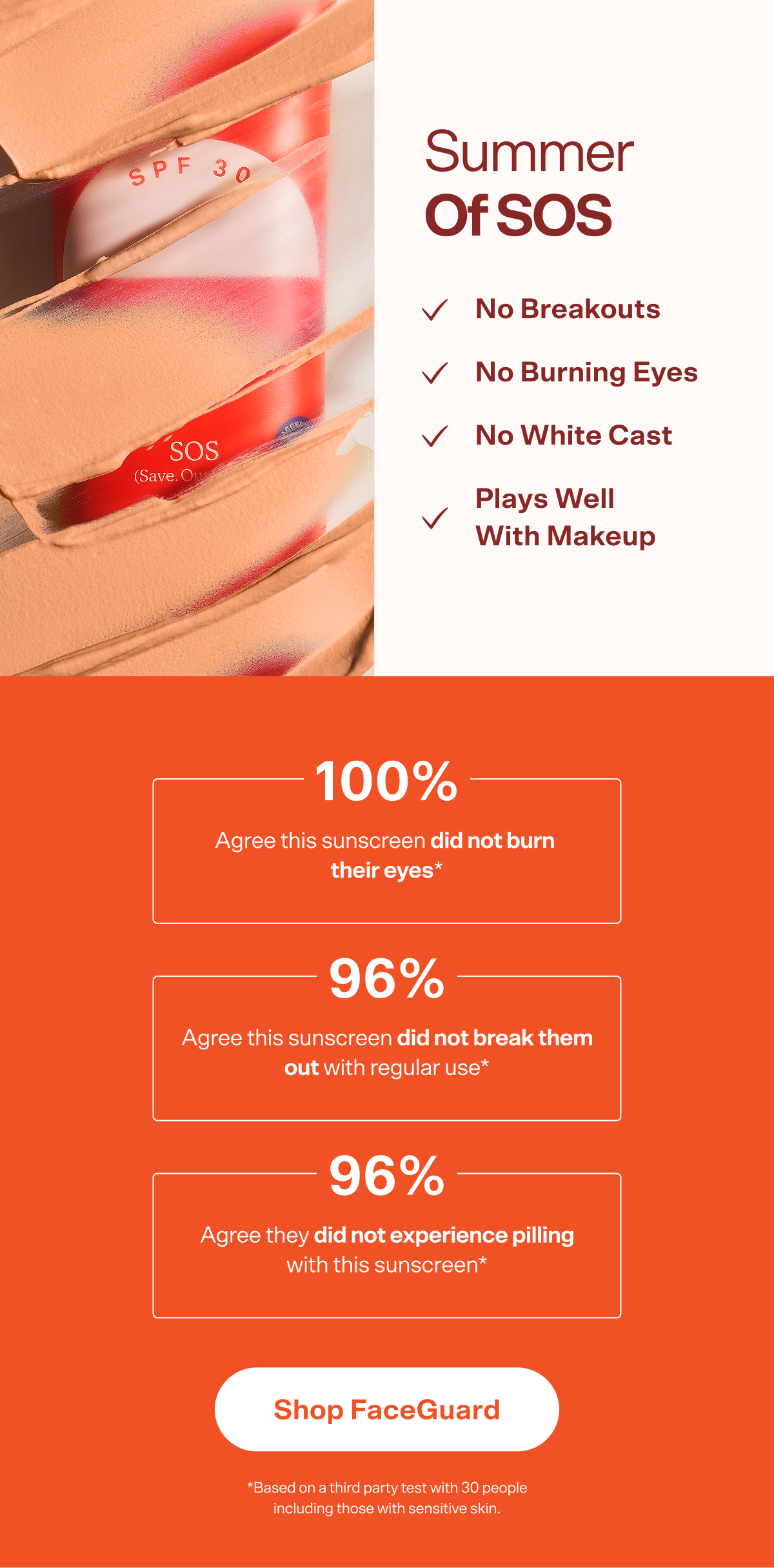 Summer  of SOS No Breakouts No Burning Eyes No White Cast Plays Well With Makeup 100% Agree this sunscreen did not burn  their eyes* 96% Agree this sunscreen did not break them out with regular use* 96% Agree they did not experience pilling with this sunscreen* Shop FaceGuard *Based on a third party test with 30 people including those with sensitive skin.