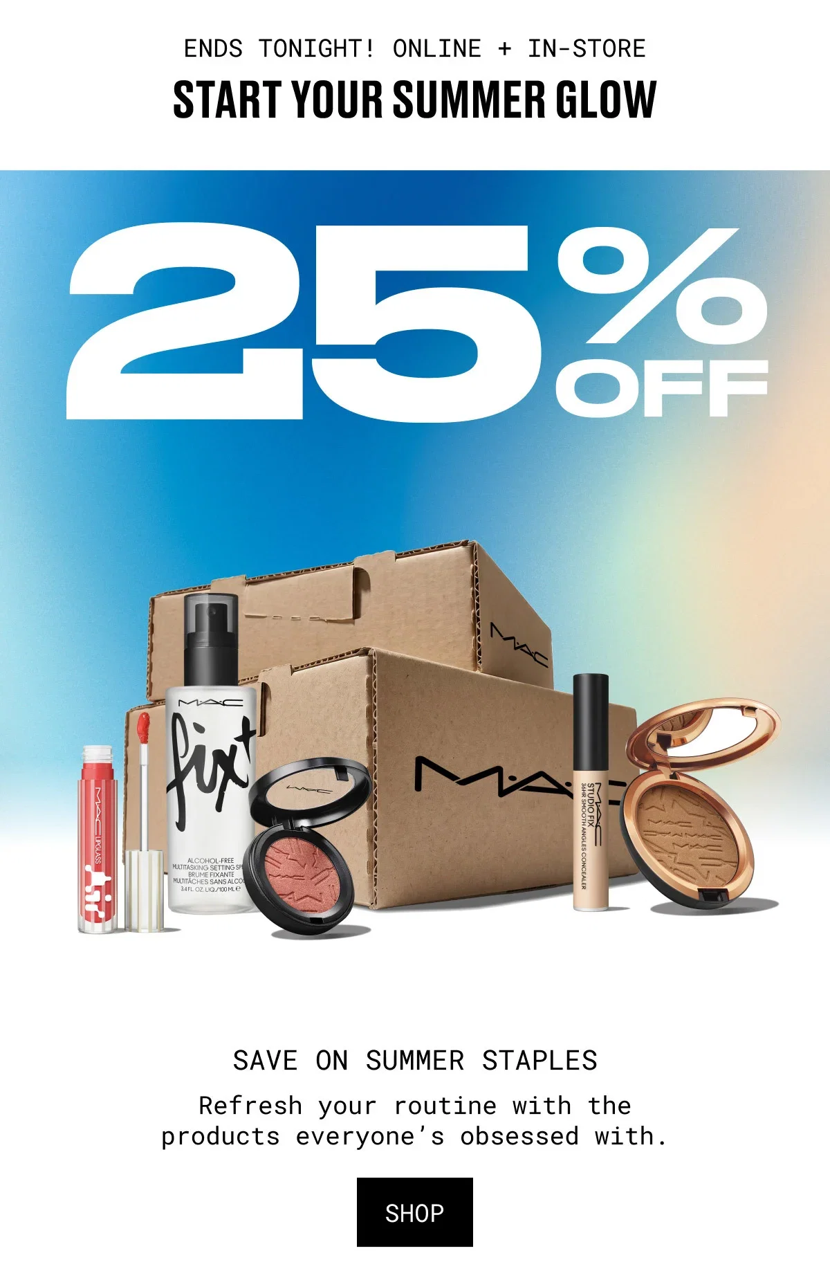 ENDS TONIGHT! ONLINE + IN-STORE | START YOUR SUMMER GLOW | 25% OFF | SAVE ON SUMMER STAPLES | Refresh your routine with the products everyone’s obsessed with. | SHOP