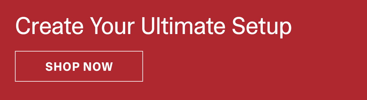 Create Your Ultimate Setup | SHOP NOW >>