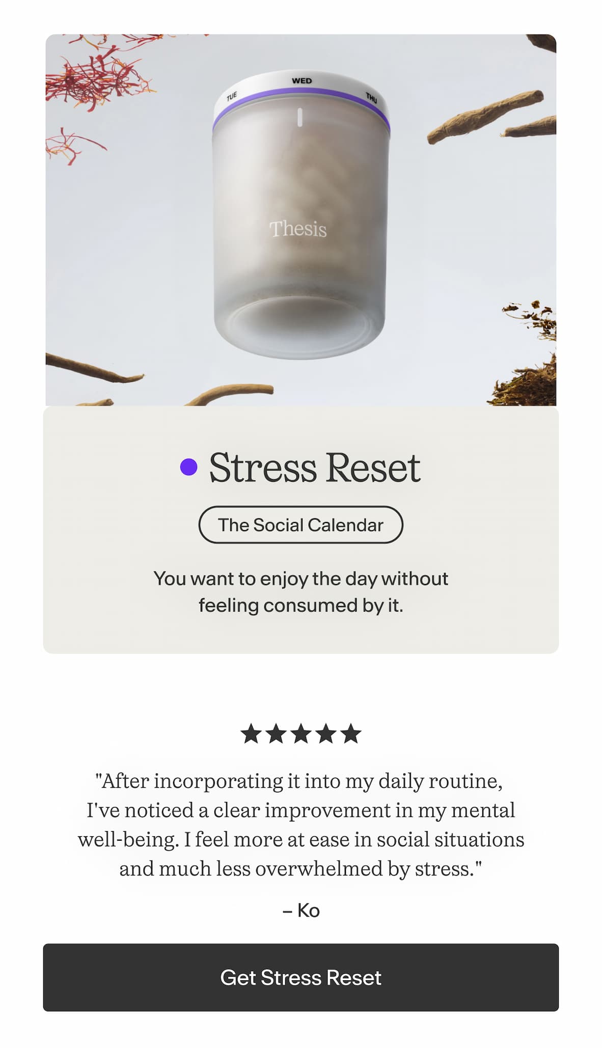 Stress Reset  You want to enjoy the day without feeling consumed by it.    "After incorporating it into my daily routine, I've noticed a clear improvement in my mental well-being. I feel more at ease in social situations and much less overwhelmed by stress." — Ko -- Get Stress Reset