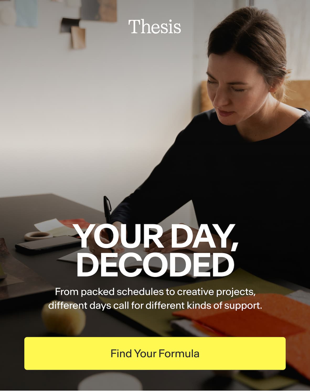 Your Day, Decoded    From packed schedules to creative projects, different days call for different kinds of support. -- Find Your Formula