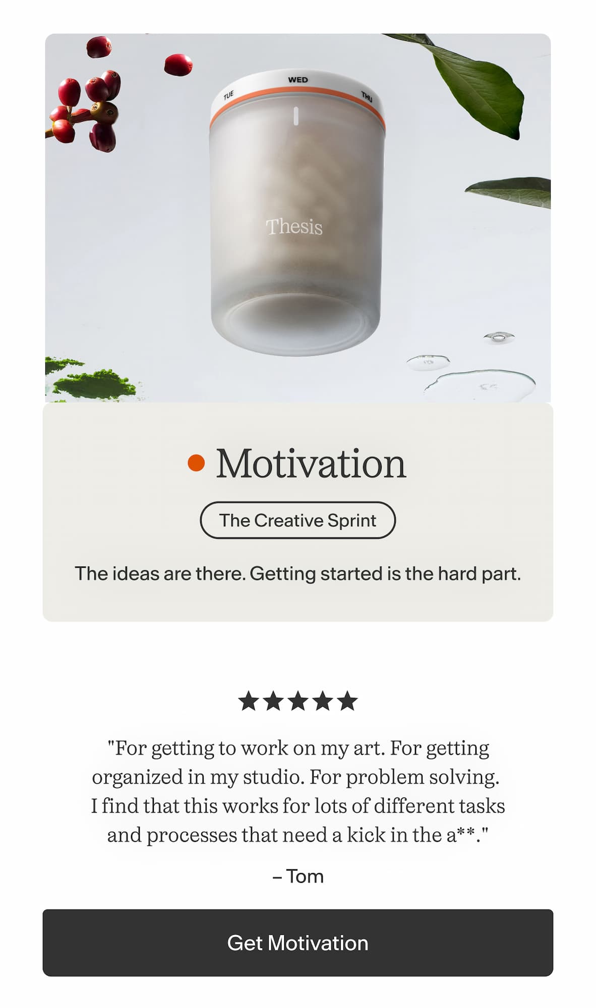 Motivation  The ideas are there. Getting started is the hard part.    "For getting to work on my art. For getting organized in my studio. For problem solving. I find that this works for lots of different tasks and processes that need a kick in the a**." — Tom -- Get Motivation
