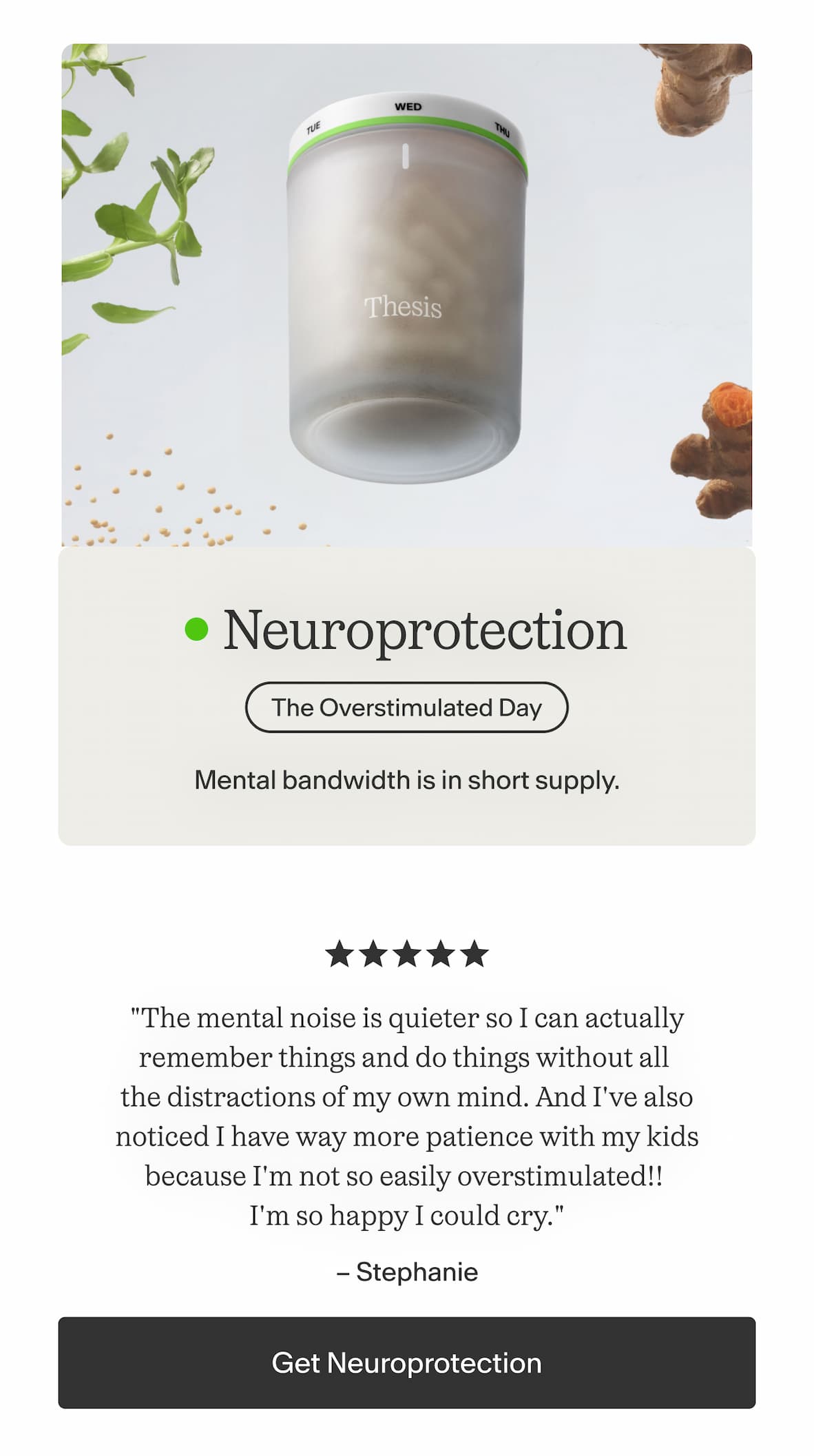 Neuroprotection  Mental bandwidth is in short supply.    "The mental noise is quieter so I can actually remember things and do things without all the distractions of my own mind. And I've also noticed I have way more patience with my kids because I'm not so easily overstimulated!! I'm so happy I could cry." — Stephanie -- Get Neuroprotection