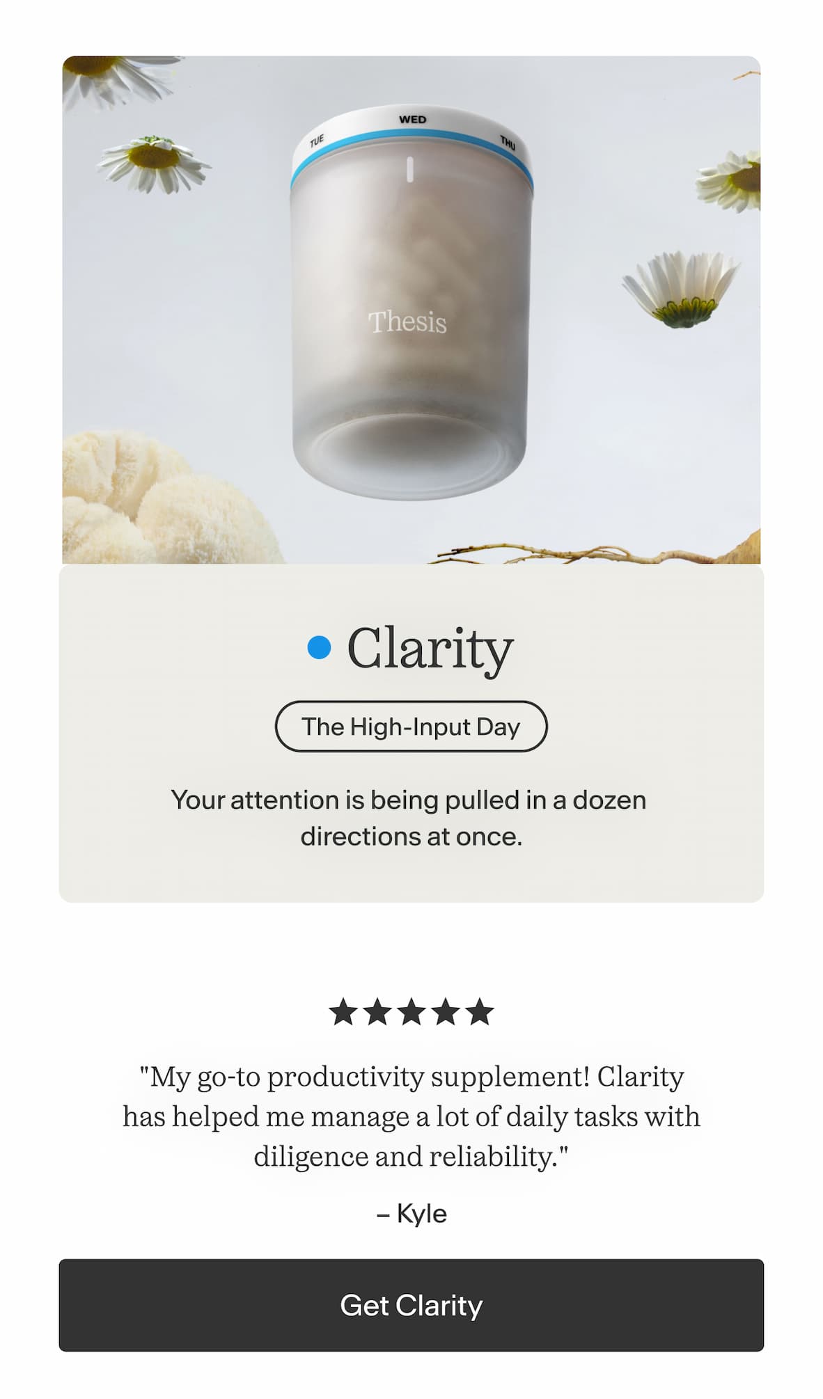 Clarity  Your attention is being pulled in a dozen directions at once.    "My go-to productivity supplement! Clarity has helped me manage a lot of daily tasks with diligence and reliability." — Kyle -- Get Clarity