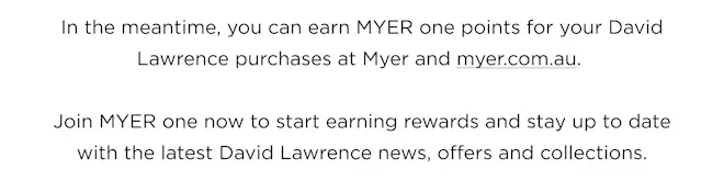 In the meantime, you can earn MYER one points for your David Lawrence purchases at Myer and myer.com.au