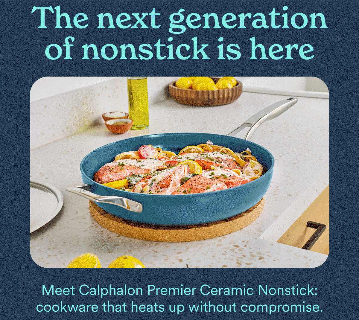 The next generation of nonstick is here. Meet Calphalon Premier Ceramic Nonstick: cookware that heats up without compromise.