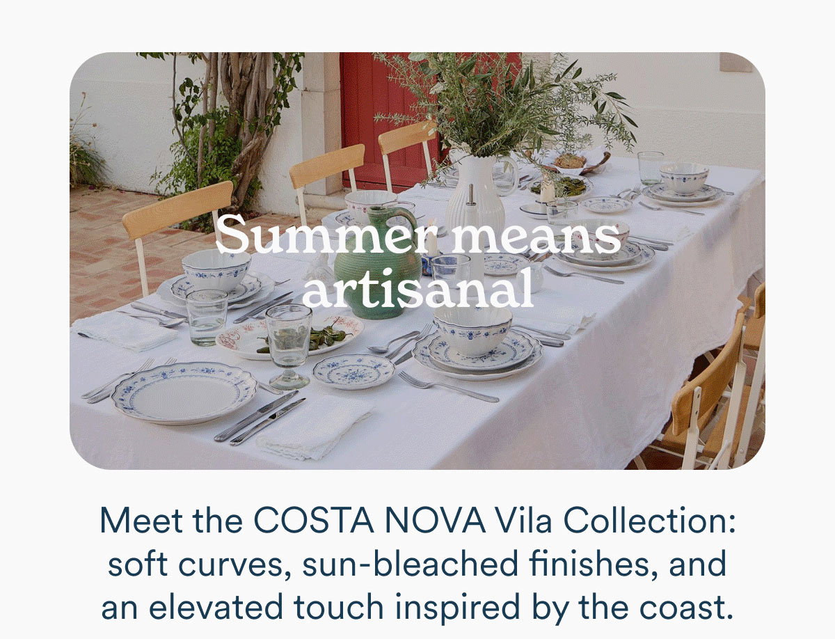 Summer meets artisinal. Meet the Costa Nova Vila Collection: soft curves, sun-bleached finishes, and an elevated touch inspired by the coast.