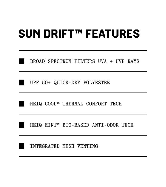 Sun Drift™ Features: Broad Spectrum filters UVA + UVB rays, UPF 50+ quick-dry polyester, HEIQ Cool™ thermal comfort tech, HEIQ Mint™ Bio-based anti odor tech, Integrated mesh venting.