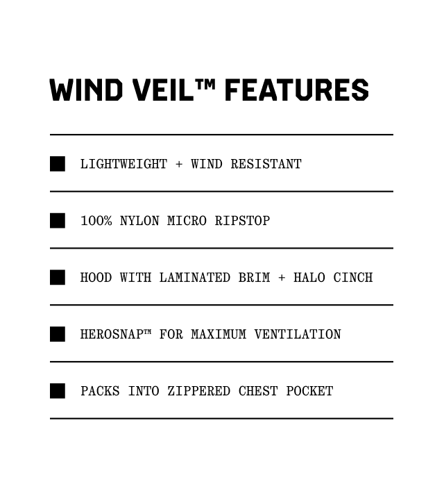 Wind Veil™ Features: Lightweight + wind resistant, 100% nylon micro ripstop, Hood with laminated brim + halo cinch, Herosnap™ for maximum ventilation, Packs into zippered chest pocket.