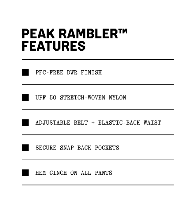 Peak Rambler™ Features: PFC-Free DWR Finish, UPF 50 stretch-woven nylon, Adjustable belt + elastic-back waist, Secure snap back pockets, Hem cinch on all pants.