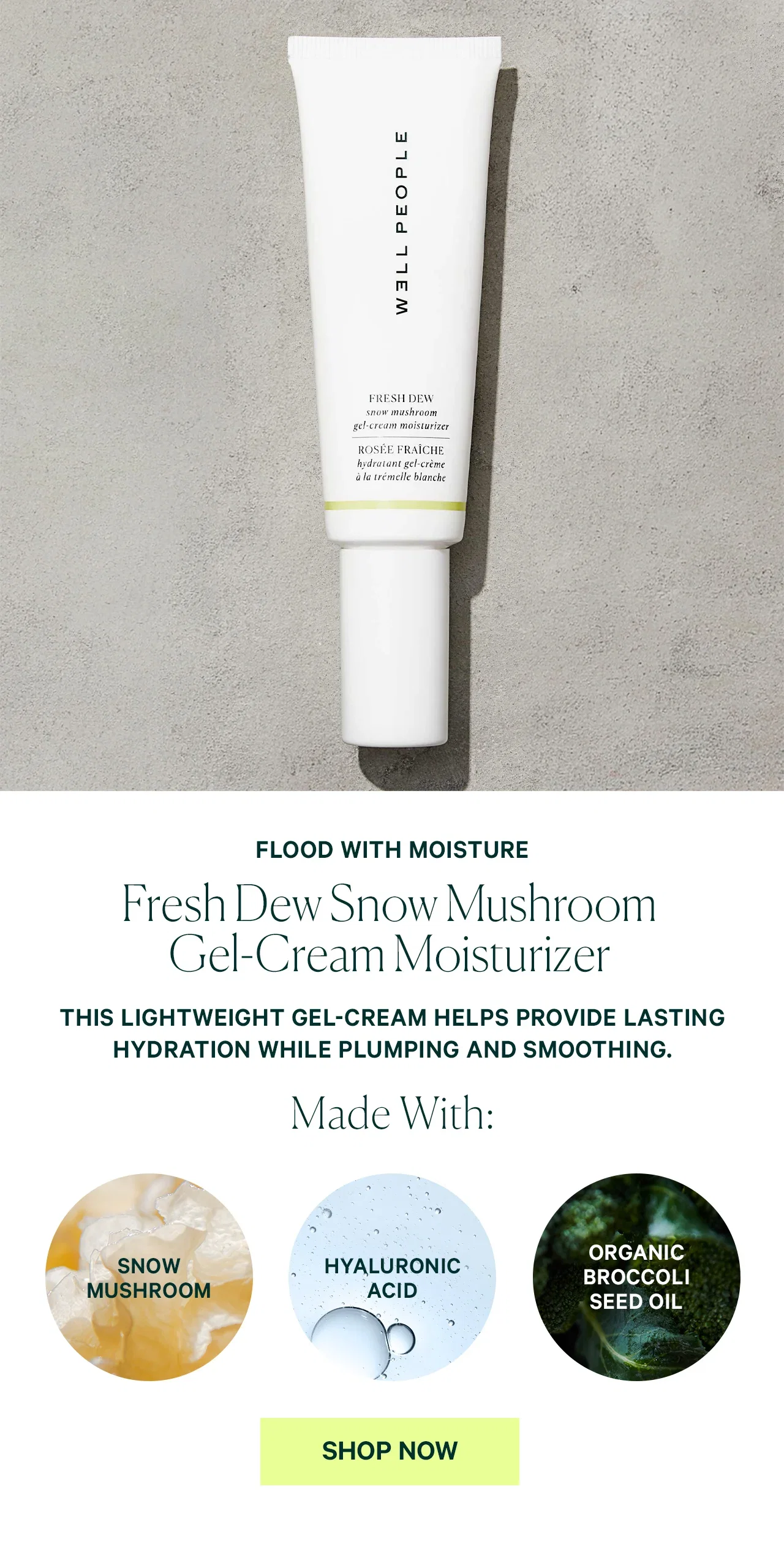 FLOOD WITH MOISTURE Fresh Dew Snow Mushroom Gel-Cream Moisturizer THIS LIGHTWEIGHT GEL-CREAM HELPS PROVIDE LASTING HYDRATION WHILE PLUMPING AND SMOOTHING. Made With: SNOW MUSHROOM HYALURONIC ACID SHOP NOW