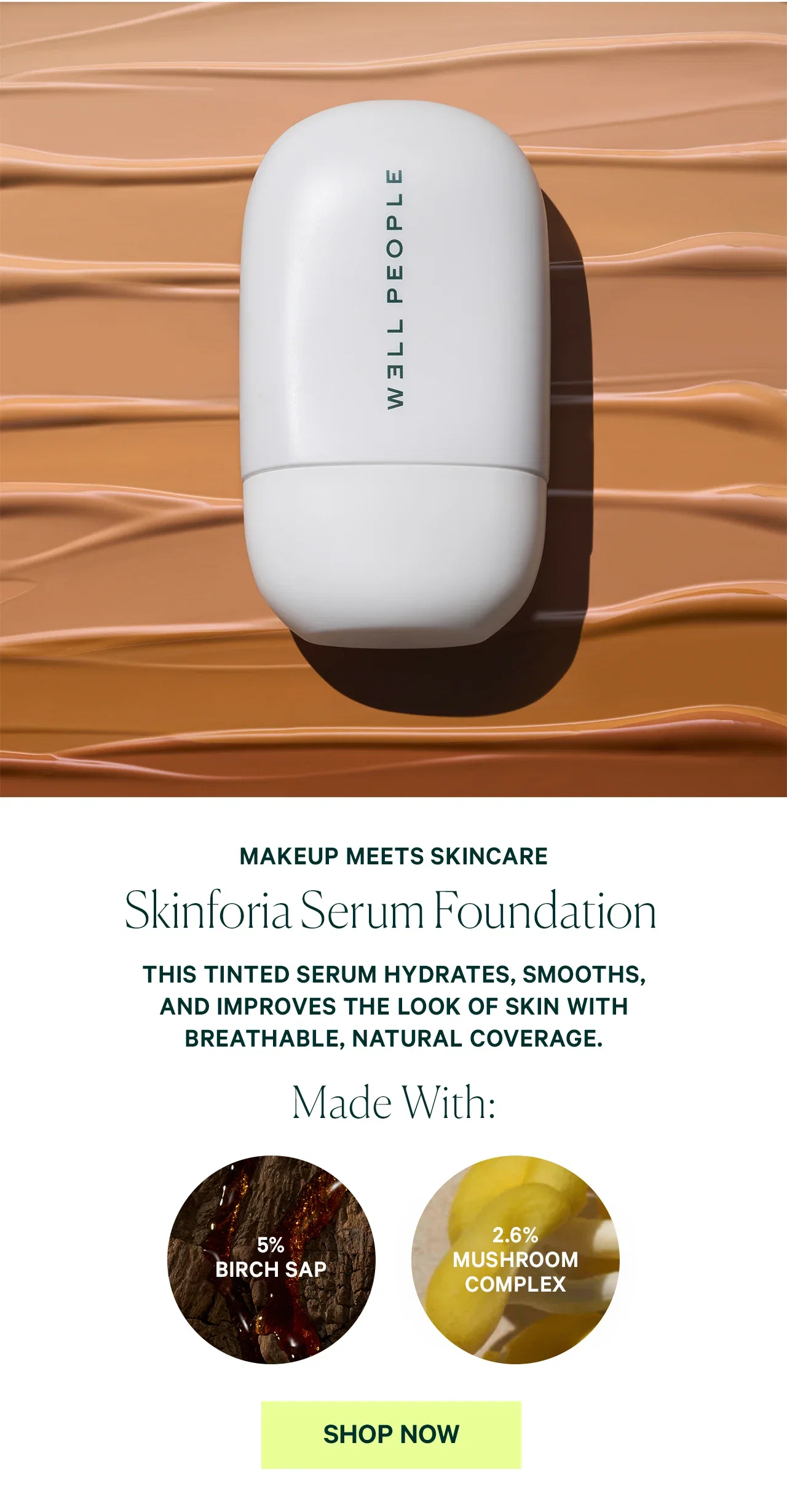MAKEUP MEETS SKINCARE Skinforia Serum Foundation THIS TINTED SERUM HYDRATES, SMOOTHS, AND IMPROVES THE LOOK OF SKIN WITH BREATHABLE, NATURAL COVERAGE. Made With: 5% BIRCH SAP 2.6% MUSHROOM COMPLEX SHOP NOW