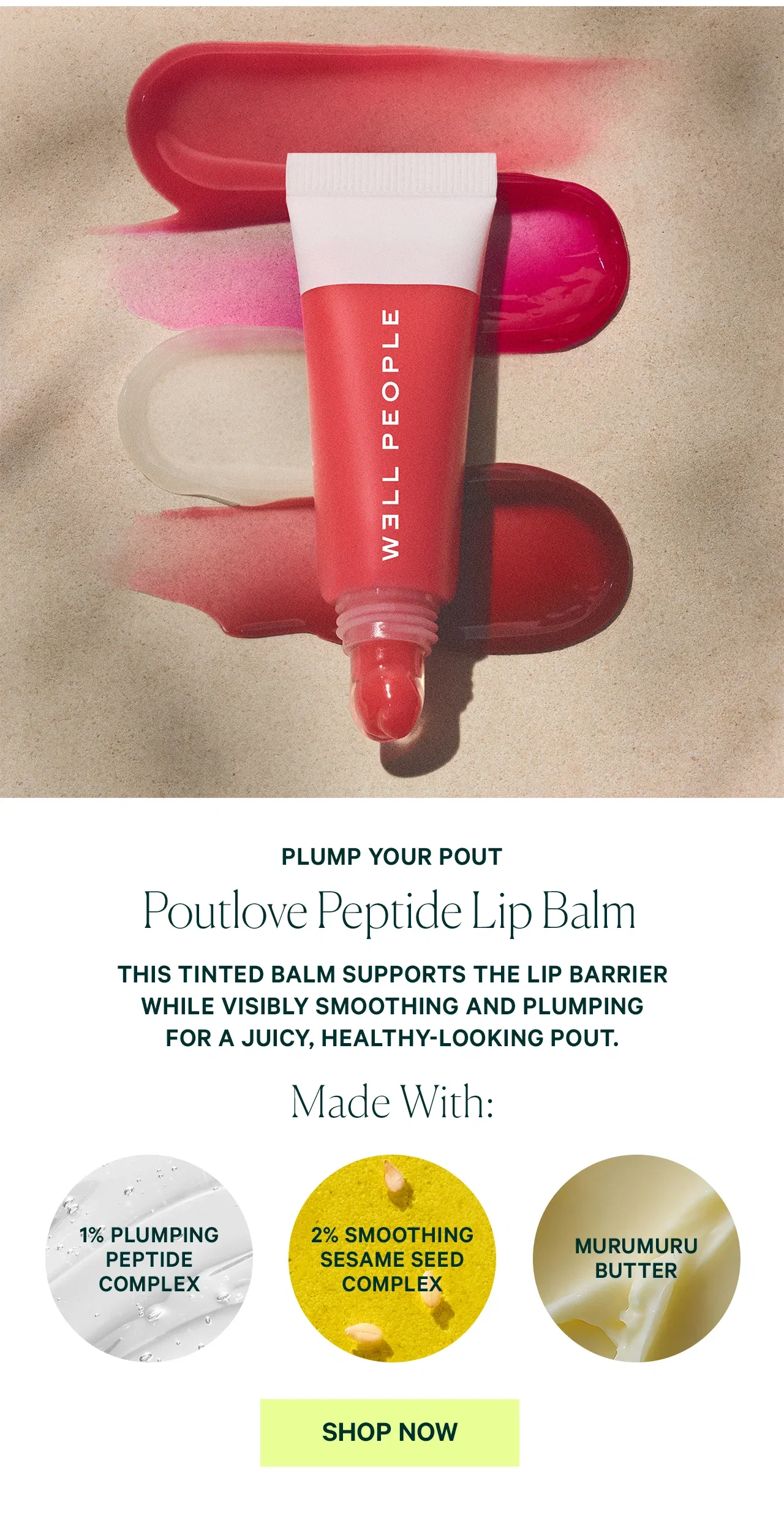 PLUMP YOUR POUT Poutlove Peptide Lip Balm THIS TINTED BALM SUPPORTS THE LIP BARRIER WHILE VISIBLY SMOOTHING AND PLUMPING FOR A JUICY, HEALTHY-LOOKING POUT. Made With: 1% PLUMPING PEPTIDE COMPLEX 2% SMOOTHING SESAME SEED COMPLEX SHOP NOW