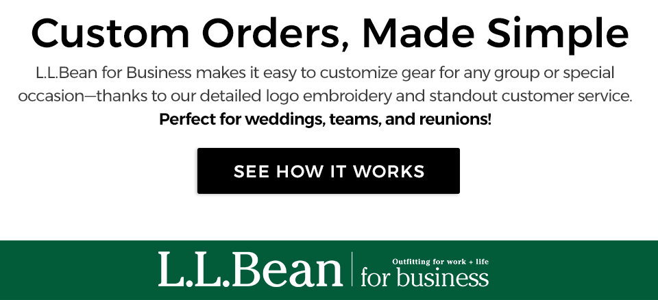 L.L.Bean for business. Outfitting for work + life. Custom orders, made simple. We offer detailed logo embroidery and standout customer service. Perfect for weddings, teams and reunions.