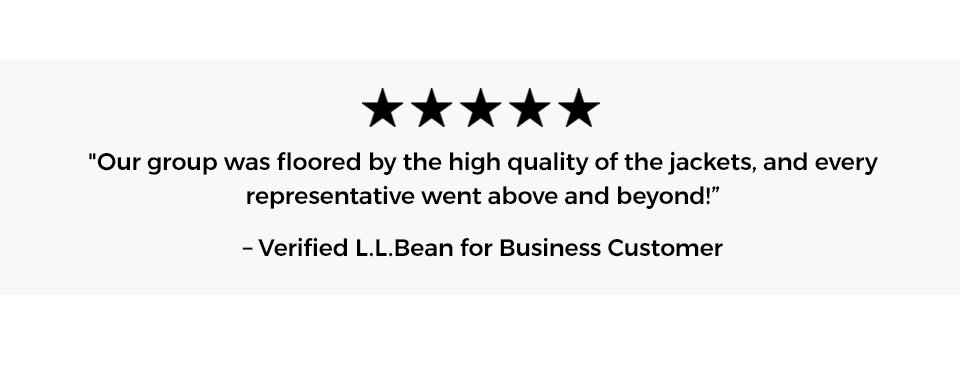 [5 stars] "Our group was floored by the high quality of the jackets, and every representative went above and beyond! -Verified L.L.Bean for Business Customer.