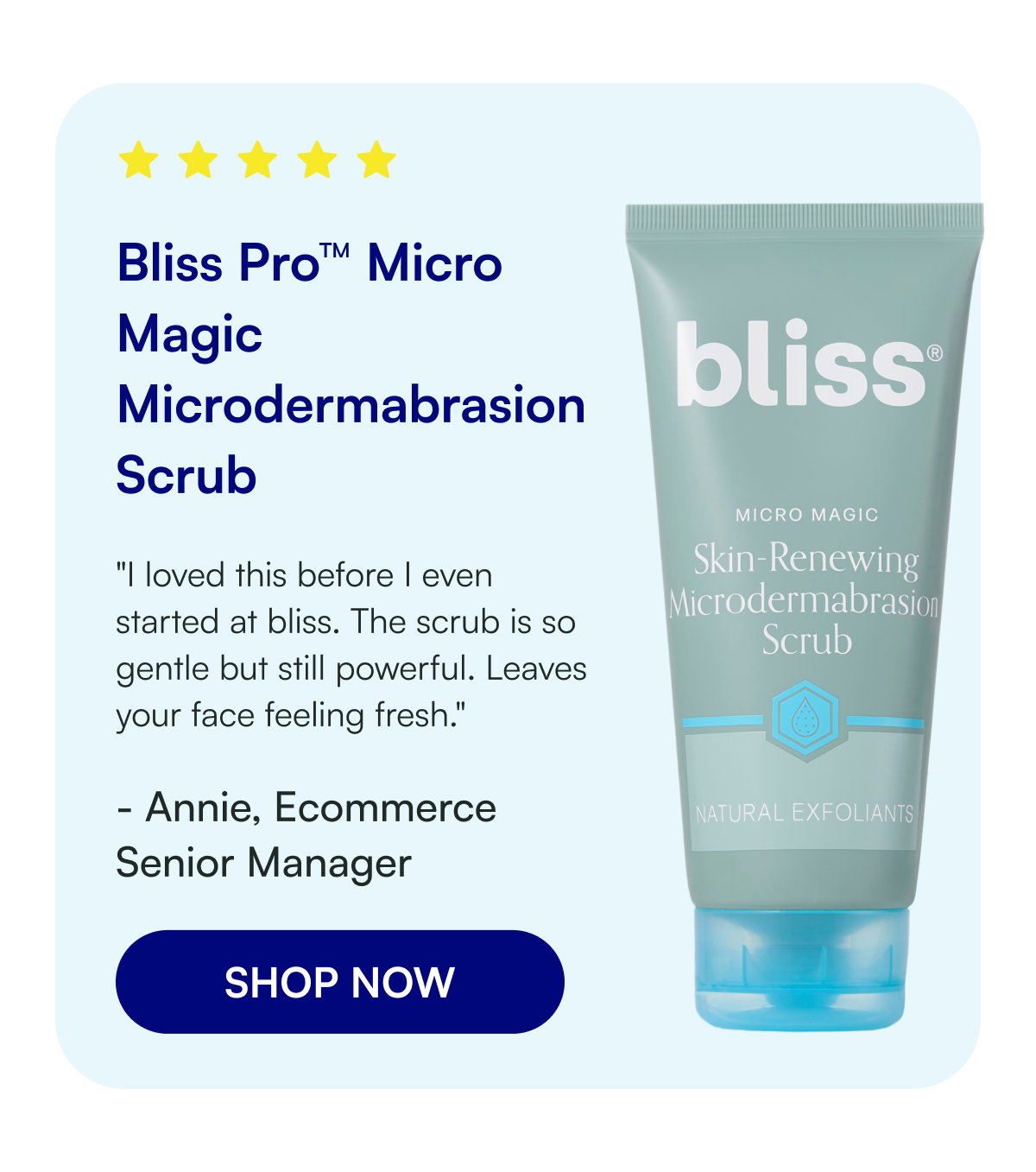 Bliss Pro™ Micro Magic Microdermabrasion Scrub "I loved this before I even started at bliss. The scrub is so gentle but still powerful. Leaves your face feeling fresh." - Annie, Ecommerce Senior Manager SHOP NOW