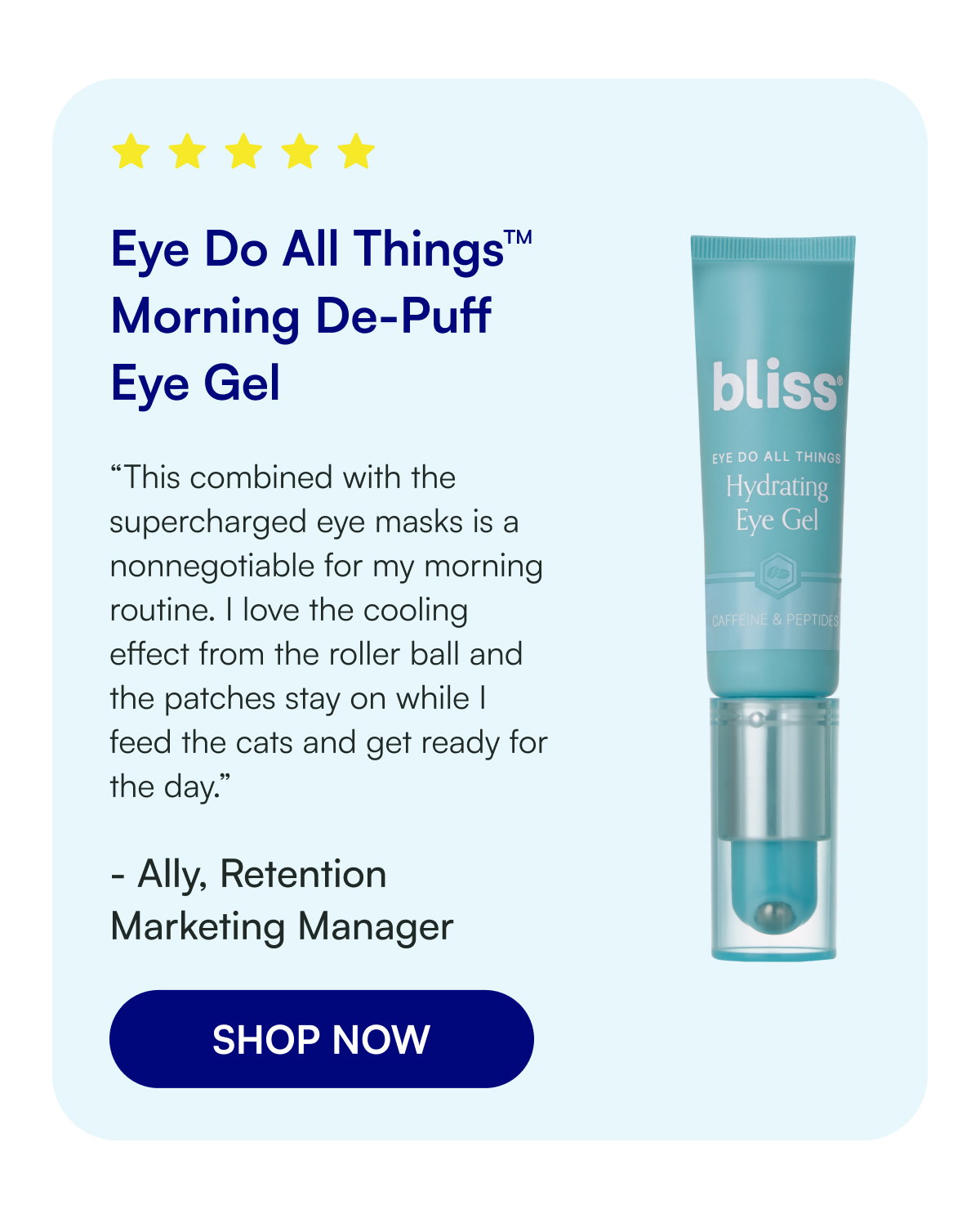 Eye Do All Things™ Morning De-Puff Eye Gel “This combined with the supercharged eye masks is a nonnegotiable for my morning routine. I love the cooling effect from the roller ball and the patches stay on while I feed the cats and get ready for the day.” - Ally, Retention Marketing Manager SHOP NOW