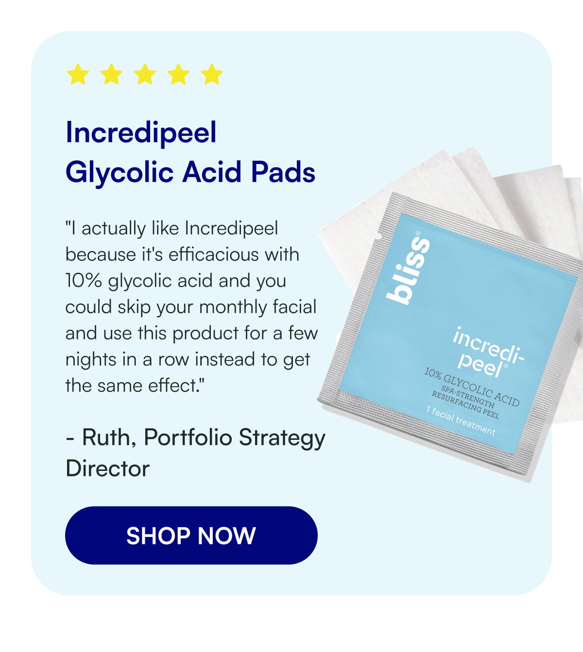 Incredipeel Glycolic Acid Pads "I actually like Incredipeel because it's efficacious with 10% glycolic acid and you could skip your monthly facial and use this product for a few nights in a row instead to get the same effect." - Ruth, Portfolio Strategy Director SHOP NOW