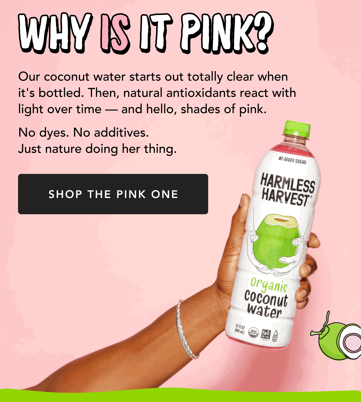 Why Is It Pink? Our coconut water starts out totally clear when it's bottled. Then, natural antioxidants react with light over time - and hello, shades of pink. | No dyes. No additives. Just nature doing her thing. | Shop The Pink One