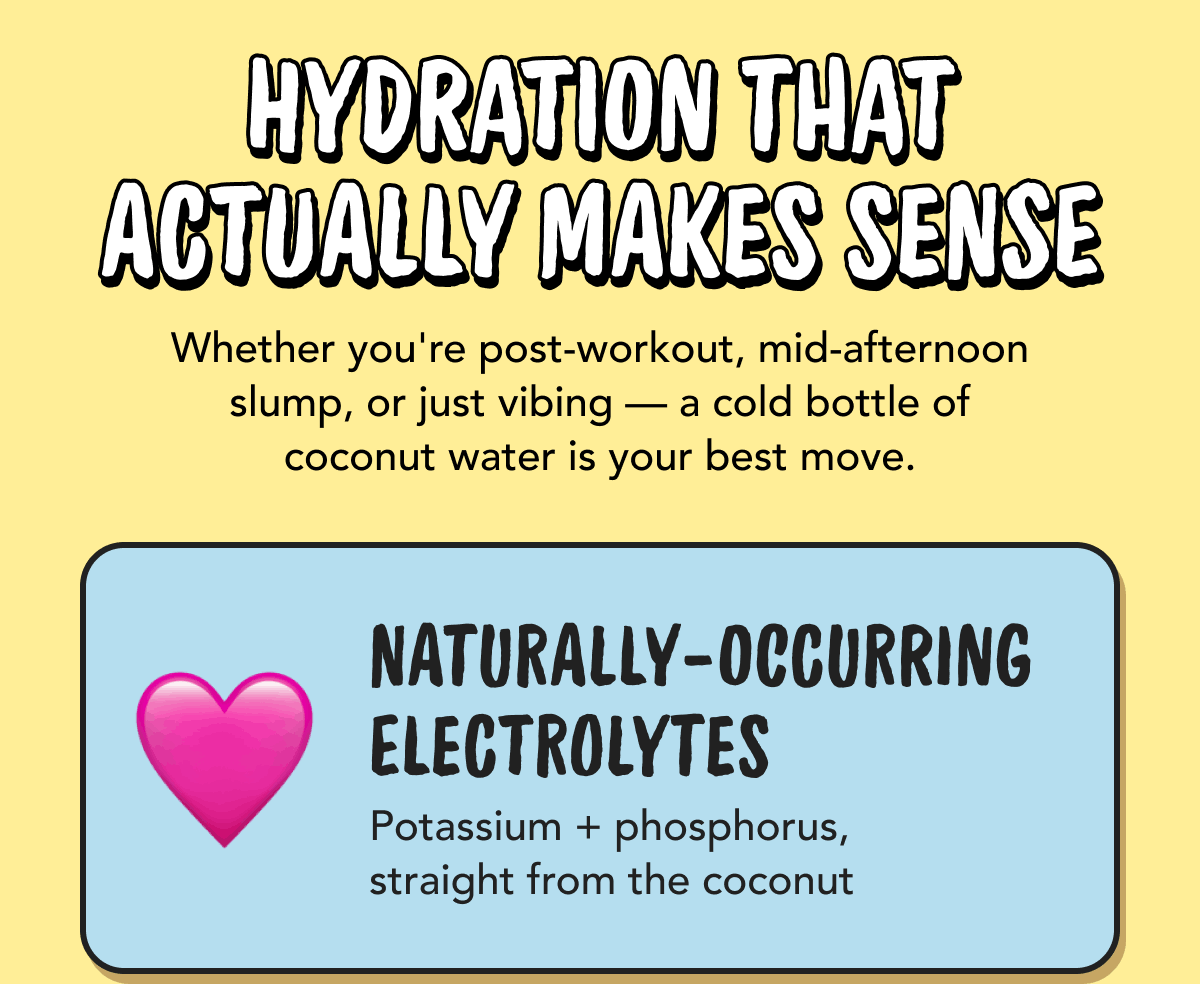 Hydration That Actually Makes Sense | Whether you're post-workout, mid-afternoon slump, or just vibing - a cold bottle of coconut water is your best move. | Naturally-Occurring Electrolytes - Potassium + phosphorus, straight from the coconut