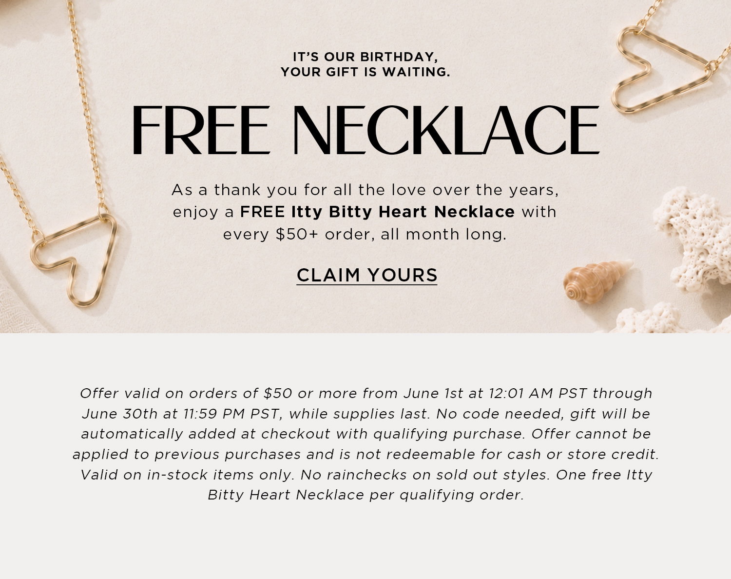 IT'S OUT BIRTHDAY YOUR GIFT IS WAITING. YOUR FREE GIFT. AS A THANK YOU FOR ALL THE LOVE OVER THE YEARS, ENJOY A FREE ITTY BITTY HEART NECKLACE WITH EVERY $50+ ORDER, ALL MONTH LONG | CLAIM YOURS