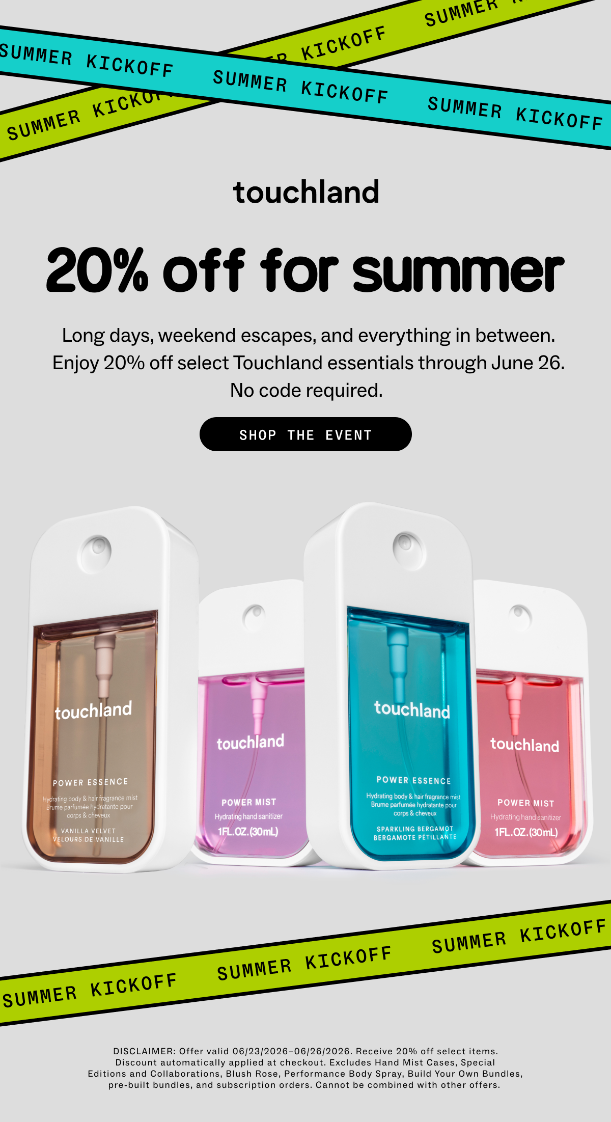 20% OFF for summer Long days, weekend escapes, and everything in between. Enjoy 20% off select Touchland essentials through June 26. No code required.  SHOP THE EVENT DISCLAIMER: Offer valid 06/23/2026–06/26/2026. Receive 20% off select items. Discount automatically applied at checkout. Excludes Hand Mist Cases, Special Editions and Collaborations, Blush Rose, Performance Body Spray, Build Your Own Bundles, pre-built bundles, and subscription orders. Cannot be combined with other offers. 