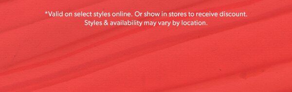 *Valid on select styles online. Or show in stores to receive discount. Styles & availability may vary by location.
