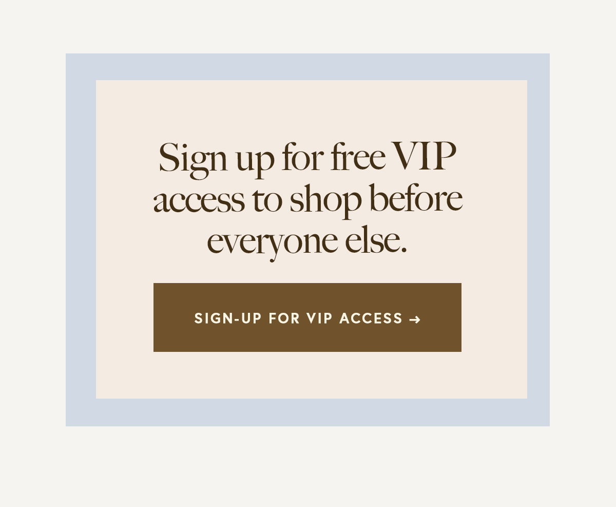 Sign up for free VIP access to shop before everyone else.