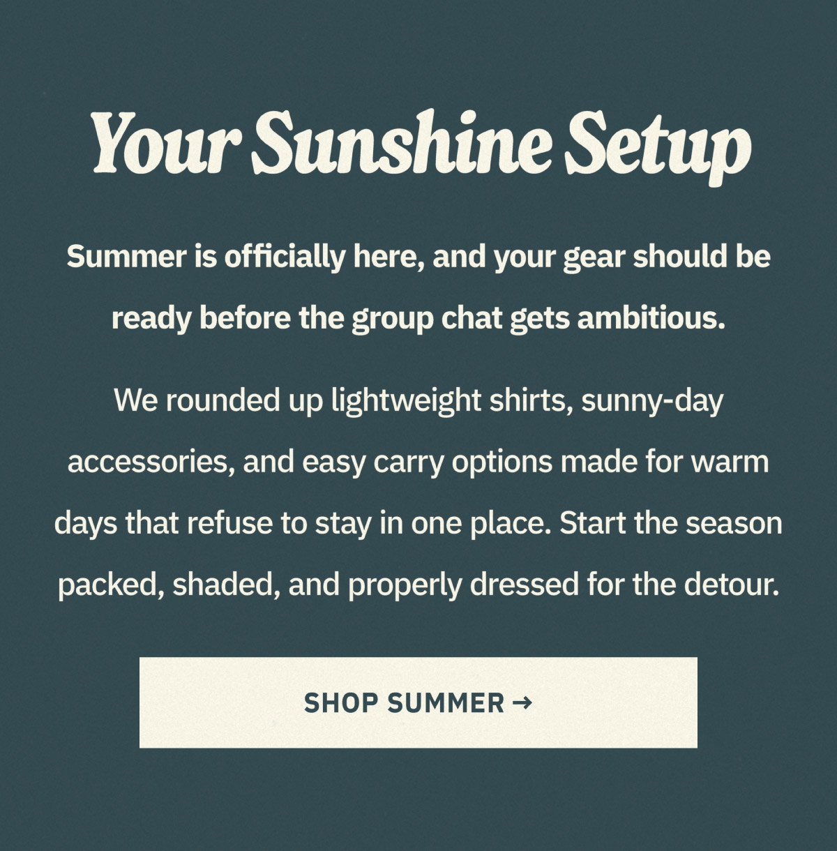 Your sunshine setup. Summer is officially here, and your gear should be ready before the group chat gets ambitious. We rounded up lightweight shirts, sunny-day accessories, and easy carry options made for warm days that refuse to stay in one place. Start the season packed, shaded, and properly dressed for the detour. Shop summer now.