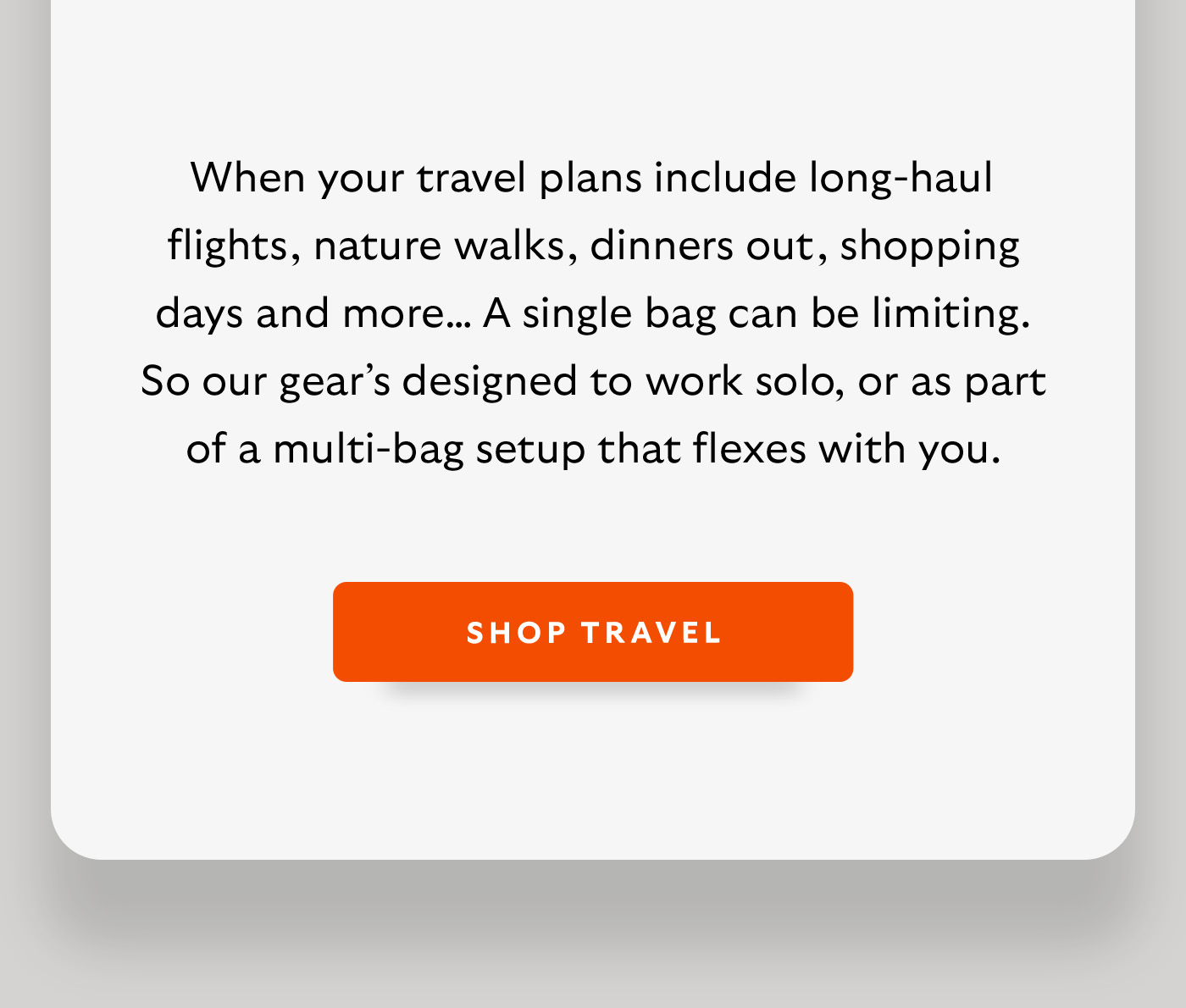 [Introduction] When your travel plans include long-haul flights, nature walks, dinners out, shopping days and more… A single bag can be limiting. So our gear’s designed to work solo, or as part of a multi-bag setup that flexes with you. CTA Shop Travel