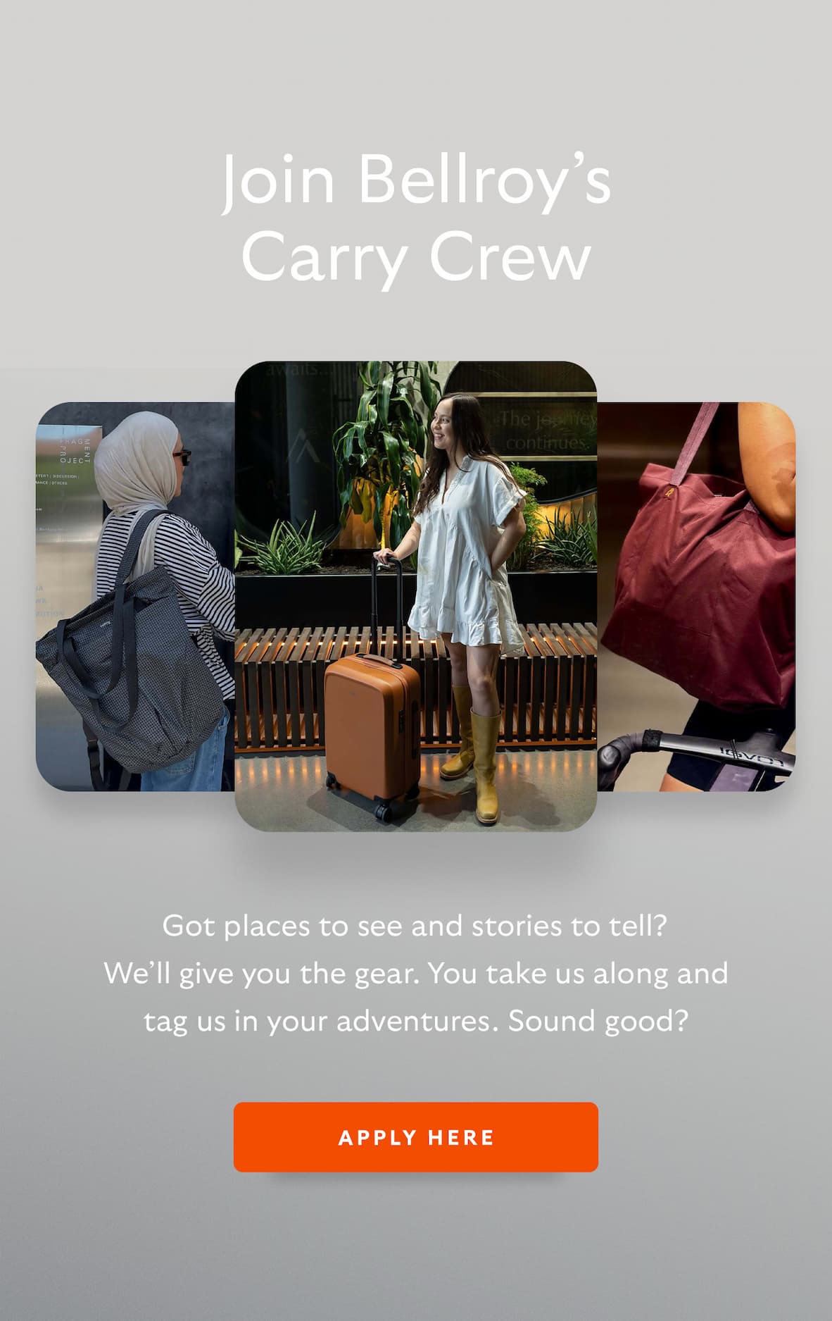 [Header] Join Bellroy’s Carry Crew [Blurb/subheader] Got places to see and stories to tell? We’ll give you the gear. You take us along and tag us in your adventures. Sound good?