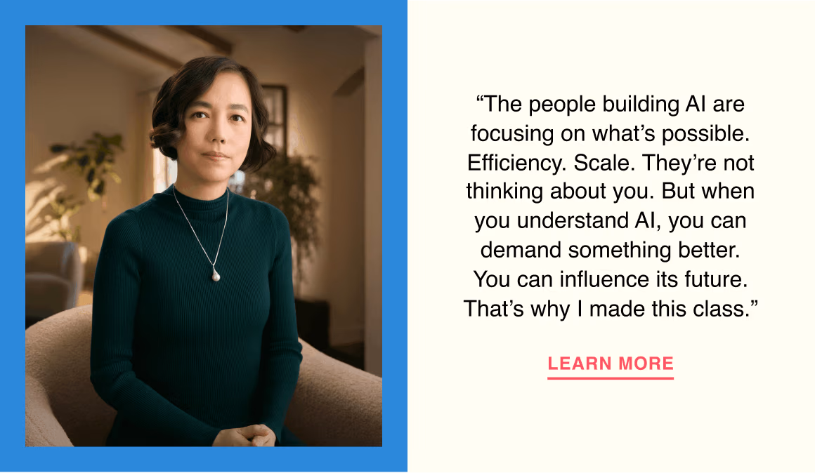 The people building AI are focusing on what’s possible. Efficiency. Scale. They’re not thinking about you. But when you understand AI, you can demand something better. You can influence its future. That’s why I made this class.