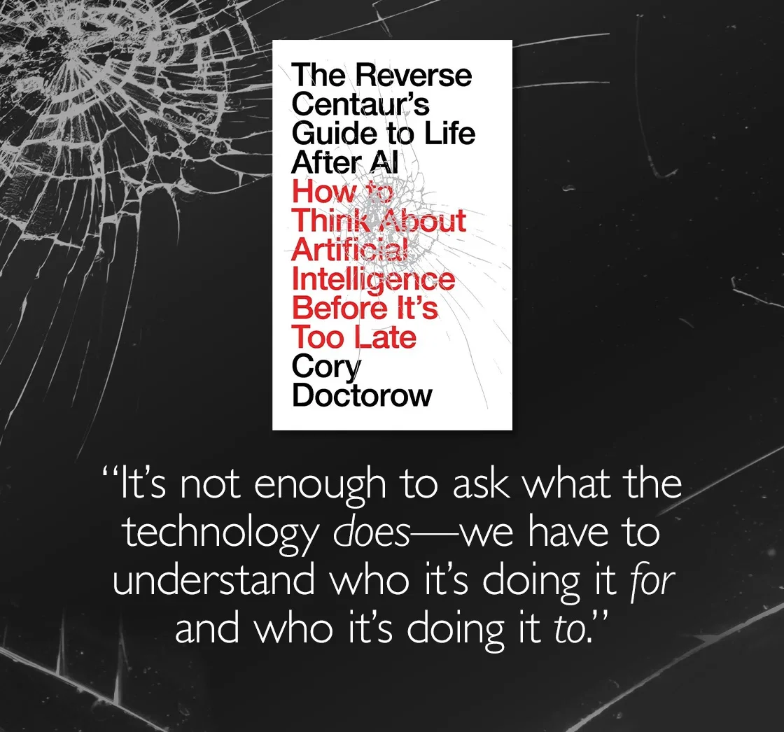The Reverse Centaur's Guide to Life After AI by Cory Doctorow | "It's not enough to ask what the technology does - we have to understand who it's doing it for and who it's doing it to."