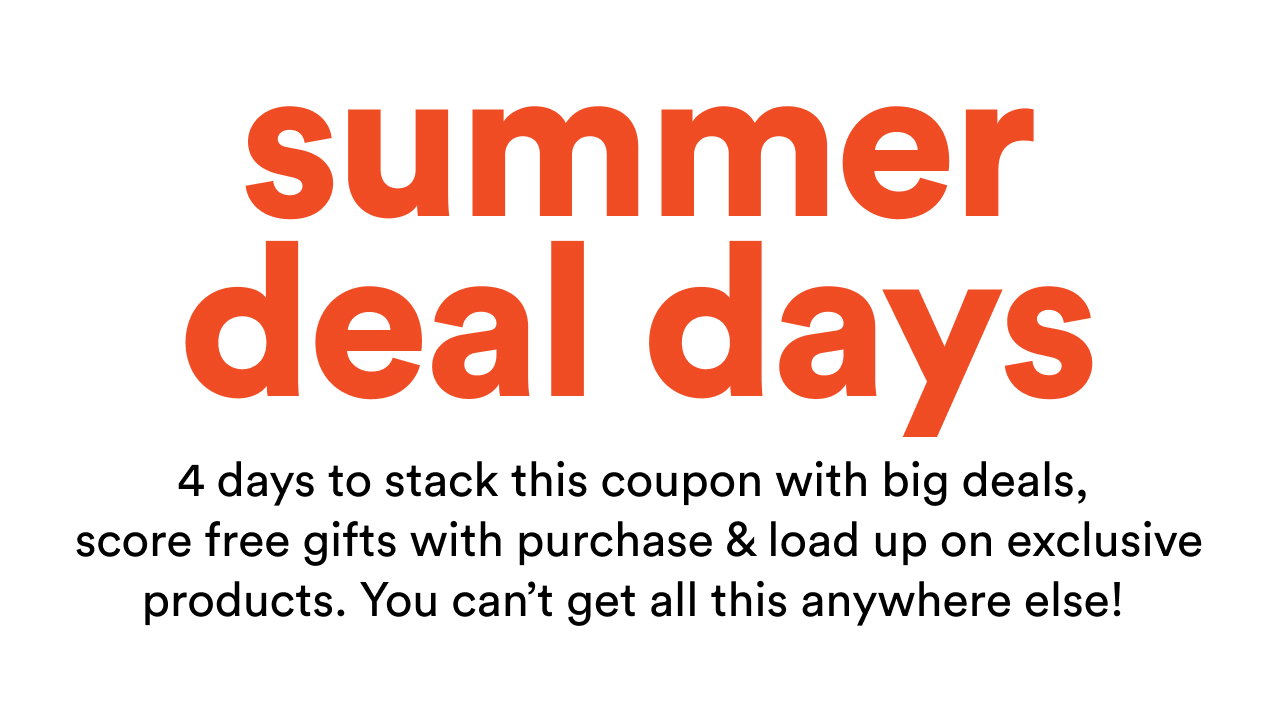 Summer Deal Days  |  4 days to stack this coupon with big deals,  score free gifts with purchase & load up on exclusive products. You can’t get all this anywhere else! 