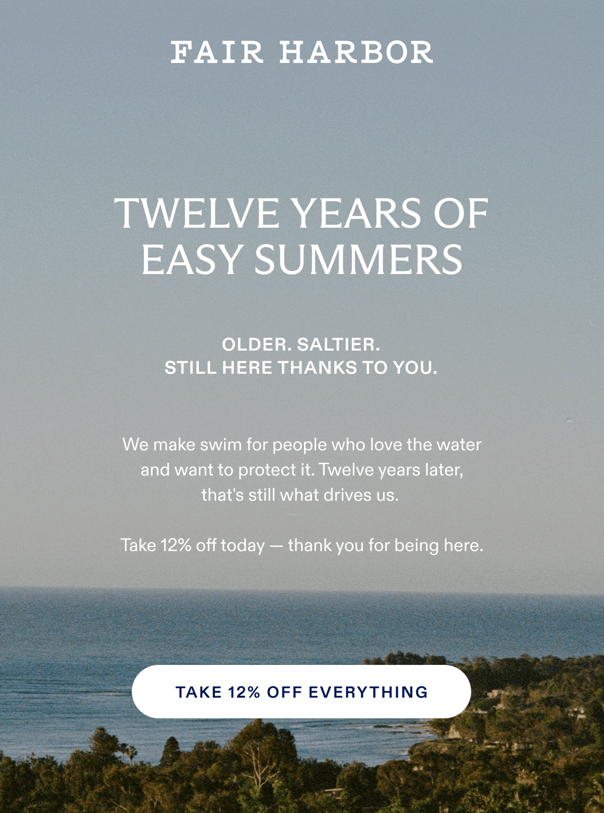TWELVE YEARS OF EASY SUMMERS OLDER. SALTIER. STILL HERE BECAUSE OF YOU. We make swim for people who love the water and want to protect it. Twelve years later, that's still what drives us. Take 12% off today - thank you for being here. TAKE 12% OFF EVERYTHING