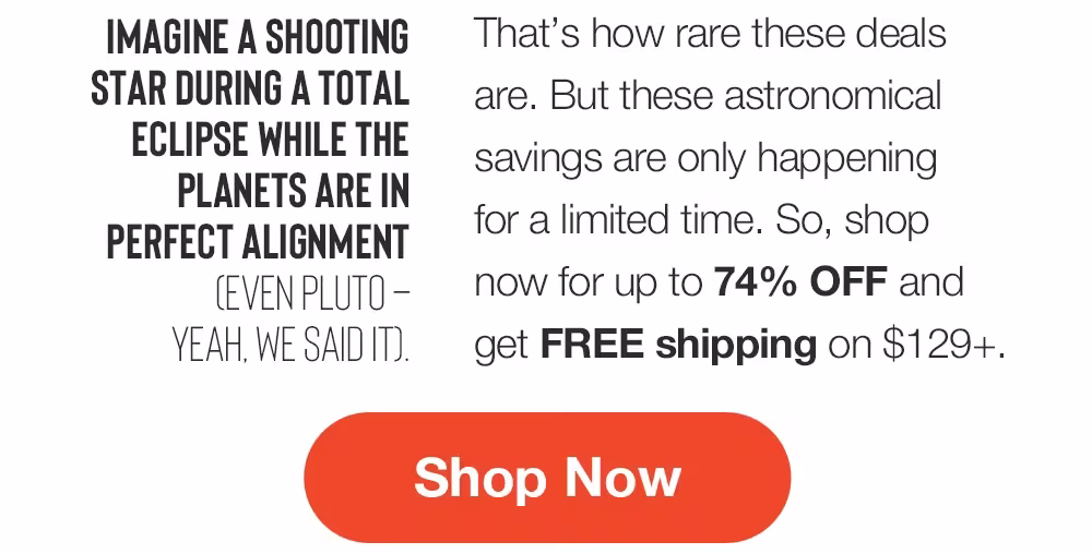 IMAGINE A SHOOTING
STAR DURING A TOTAL
ECLIPSE WHILE THE PLANETS ARE IN PERFECT ALIGNMENT
CEVEN PLUTO - YEAH. WE SAID IT.
That's how rare these deals are. But these astronomical savings are only happening for a limited time. So, shop now for up to 74% OFF and get FREE shipping on $129+.
Shop Now
