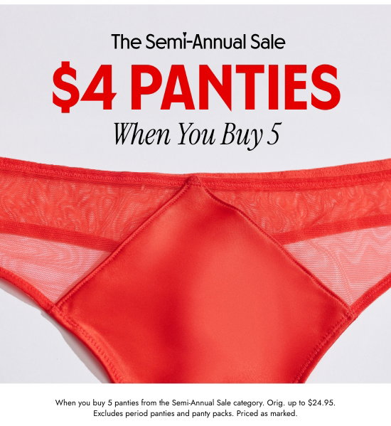 The Semi-Annual Sale: 4 dollar PANTIES When You Buy 5. When you buy 5 panties from the Semi-Annual Sale category. Orig. up to 24.95 dollars. Excludes period panties and panty packs. Priced as marked.