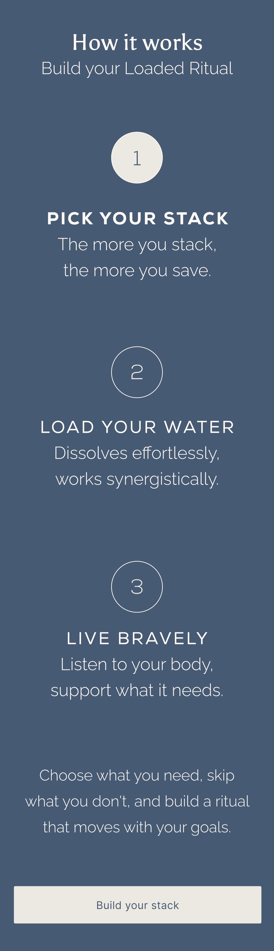 How it works. Build your Loaded Ritual. 1. Pick your stack — the more you stack, the more you save. 2. Load your water — Dissolves effortlessly, works synergistically. 3. Live Bravely — listen to your body, support what it needs. Choose what you need, skip what you don't, and build a ritual that moves with your goals.