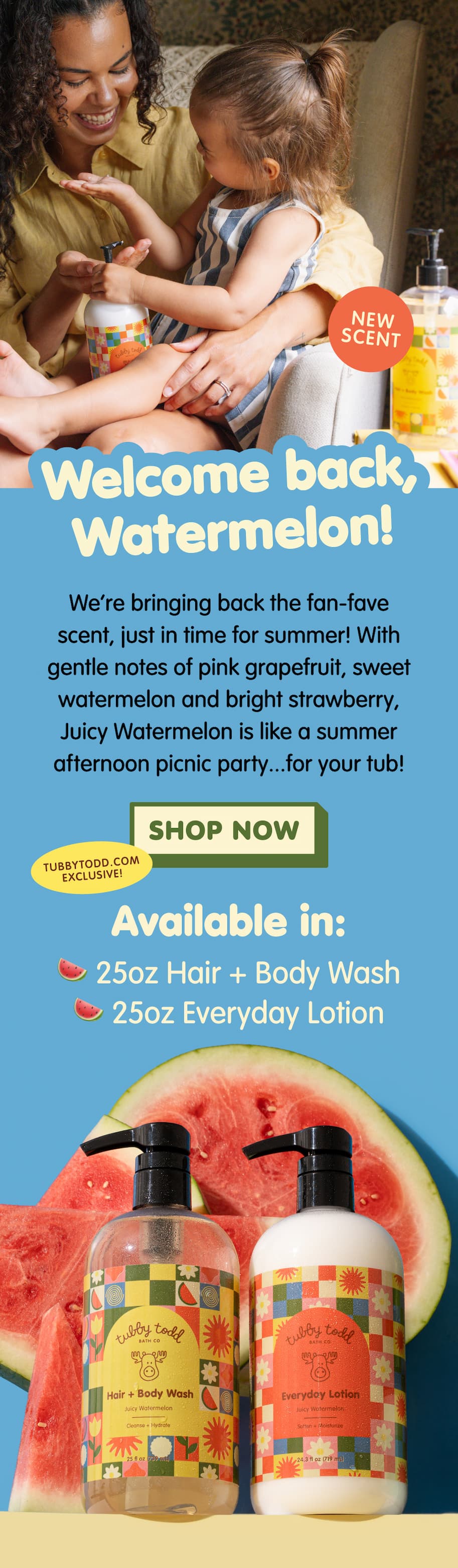Parent and child enjoying bath time with Tubby Todd's returning Juicy Watermelon scent. Available in 25oz Hair + Body Wash and 25oz Everyday Lotion, featuring notes of pink grapefruit, sweet watermelon, and bright strawberry. Shop exclusively at TubbyTodd.com.