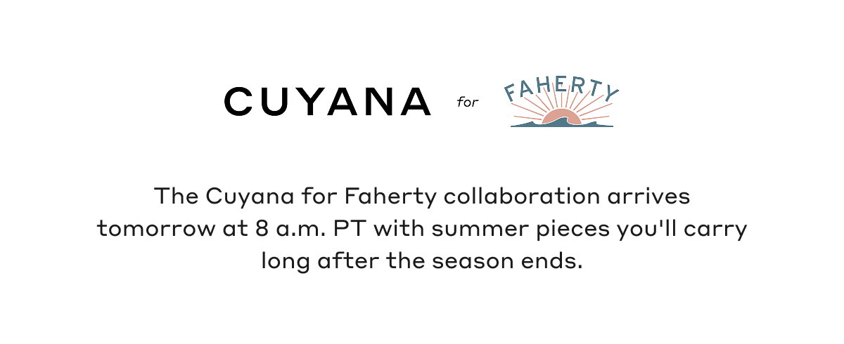 CUYANA for FAHERTY The Cuyana for Faherty collaboration arrives tomorrow at 8 a.m. PT with summer pieces you'll carry long after the season ends.