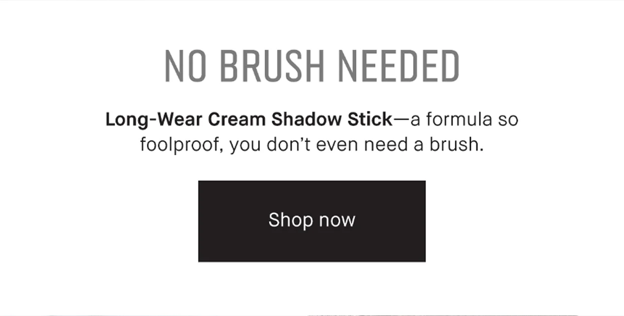 No Brush Needed. Long-Wear Cream Shadow Stick- a formula so foolproof, you don;t even need a brush. Shop Now | TRY IT ON. Test out all our shades with Virtual Try-On. Try Now