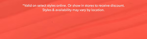*Valid on select styles online. Or show in stores to receive discount. Styles & availability may vary by location.