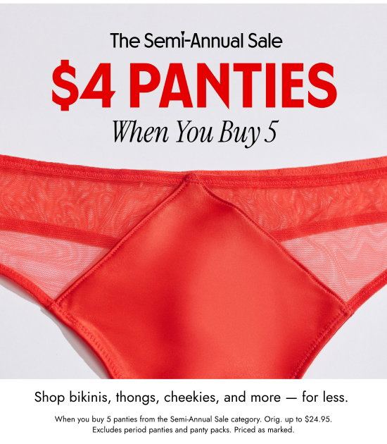 The Semi-Annual Sale: 4 DOLLARS PANTIES When You Buy 5. Shop bikinis, thongs, cheekies, and more - for less. When you buy 5 panties from the Semi-Annual Sale category. Orig. up to 24.95 dollars. Excludes period panties and panty packs. Priced as marked.