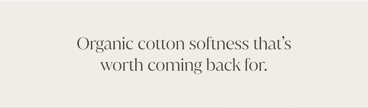 Organic cotton softness that's worth coming back for. 