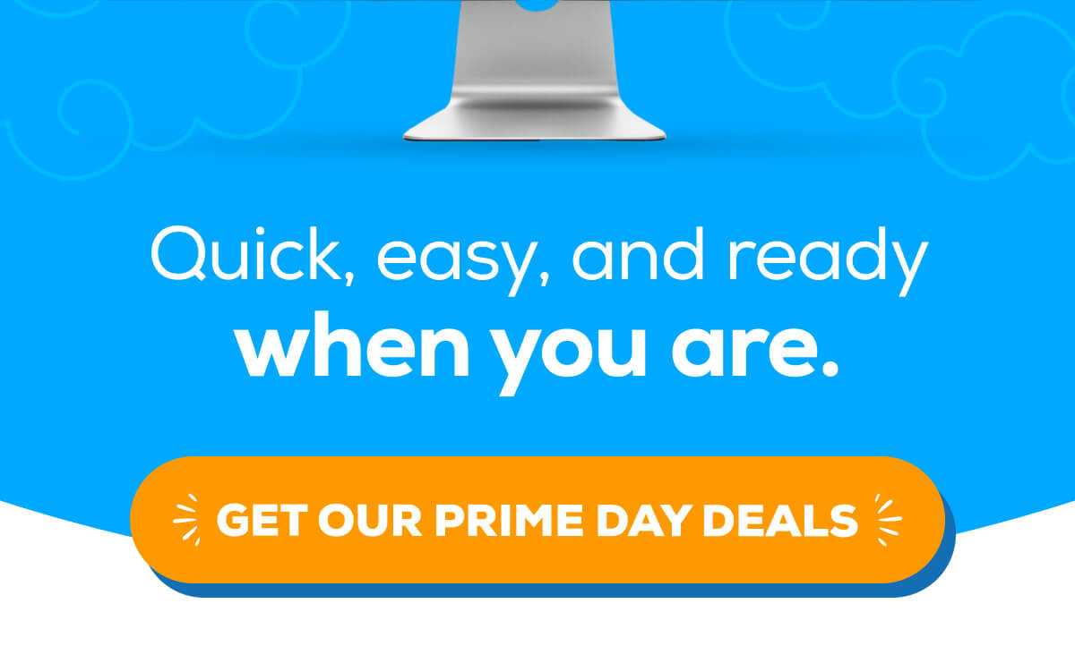 Quick, easy, and ready when you are.    GET OUR PRIME DAY DEALS