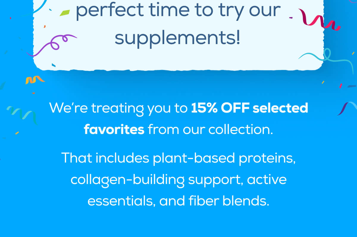 is the perfect time to try our supplements!  We’re treating you to 15% OFF selected favorites from our collection. That includes plant-based proteins, collagen-building support, active essentials, and fiber blends.
