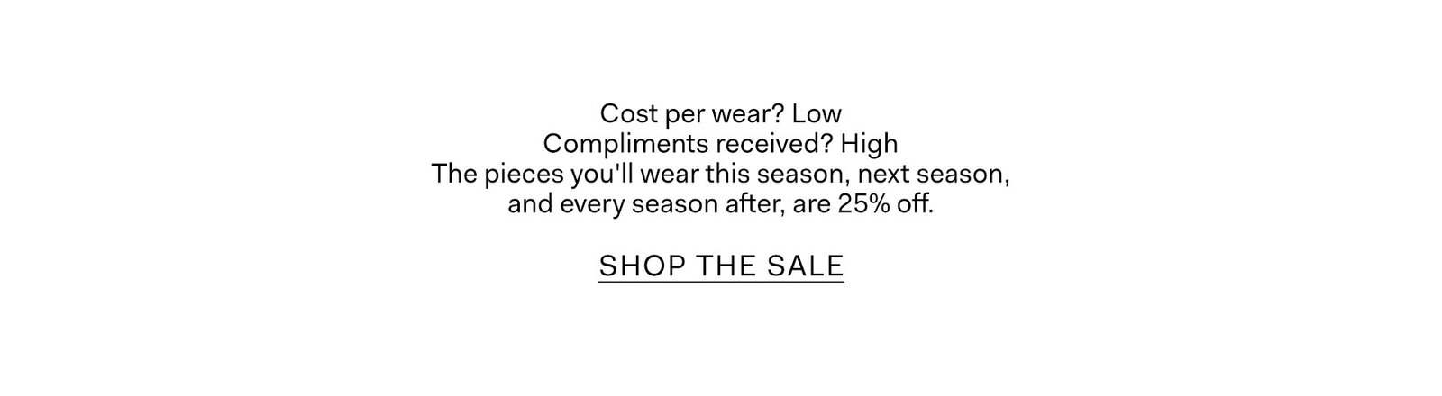 Cost per wear? Low Compliments received? High  The pieces you'll wear this season, next season, and every season after, are 25% off.