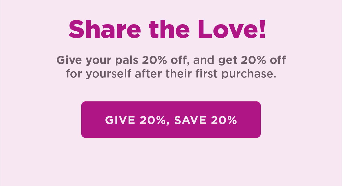 Share the Love! Give your pals 20% off, and get 20% off for yourself after their first purchase. Give 20%, save 20% 